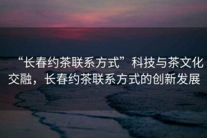 “長春約茶聯系方式”科技與茶文化交融，長春約茶聯系方式的創新發展