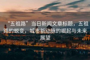 “五祖路”當日新聞文章標題，五祖路的蛻變，城市新動脈的崛起與未來展望