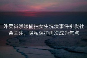 外賣員涉嫌偷拍女生洗澡事件引發(fā)社會關(guān)注，隱私保護再次成為焦點