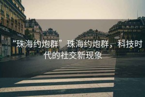 “珠海約炮群”珠海約炮群，科技時代的社交新現(xiàn)象