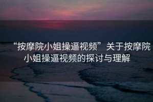 “按摩院小姐操逼視頻”關于按摩院小姐操逼視頻的探討與理解