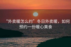 “外賣暖怎么約”冬日外賣暖，如何預約一份暖心美食
