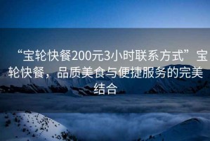 “寶輪快餐200元3小時(shí)聯(lián)系方式”寶輪快餐，品質(zhì)美食與便捷服務(wù)的完美結(jié)合