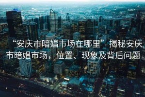 “安慶市暗娼市場在哪里”揭秘安慶市暗娼市場，位置、現(xiàn)象及背后問題