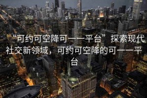 “可約可空降可一一平臺”探索現代社交新領域，可約可空降的可一一平臺