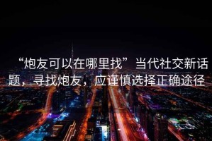 “炮友可以在哪里找”當代社交新話題，尋找炮友，應謹慎選擇正確途徑