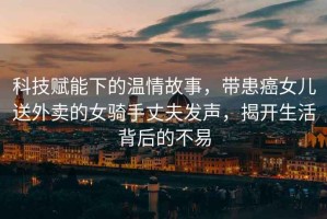 科技賦能下的溫情故事，帶患癌女兒送外賣的女騎手丈夫發(fā)聲，揭開生活背后的不易
