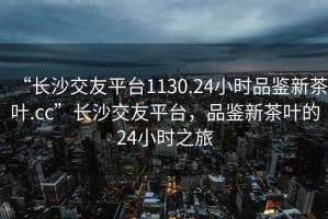 “長沙交友平臺1130.24小時品鑒新茶葉.cc”長沙交友平臺，品鑒新茶葉的24小時之旅