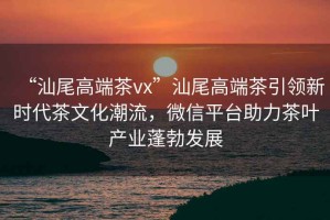 “汕尾高端茶vx”汕尾高端茶引領(lǐng)新時(shí)代茶文化潮流，微信平臺助力茶葉產(chǎn)業(yè)蓬勃發(fā)展
