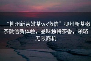 “柳州新茶嫩茶wx微信”柳州新茶嫩茶微信新體驗，品味獨特茶香，領略無限商機