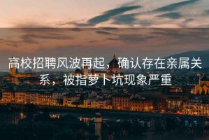 高校招聘風(fēng)波再起，確認(rèn)存在親屬關(guān)系，被指蘿卜坑現(xiàn)象嚴(yán)重