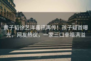 黃子韜徐藝洋喜訊再傳！孩子疑首曝光，網友熱議，一家三口幸福滿溢