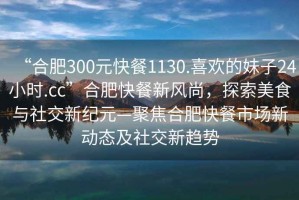“合肥300元快餐1130.喜歡的妹子24小時.cc”合肥快餐新風尚，探索美食與社交新紀元—聚焦合肥快餐市場新動態及社交新趨勢