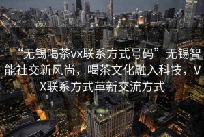 “無錫喝茶vx聯系方式號碼”無錫智能社交新風尚，喝茶文化融入科技，VX聯系方式革新交流方式