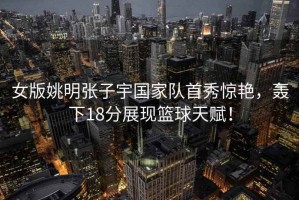 女版姚明張子宇國家隊首秀驚艷，轟下18分展現籃球天賦！