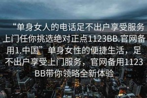 “單身女人的電話足不出戶享受服務(wù)上門任你挑選絕對(duì)正點(diǎn)1123BB.官網(wǎng)備用1.中國(guó)”單身女性的便捷生活，足不出戶享受上門服務(wù)，官網(wǎng)備用1123BB帶你領(lǐng)略全新體驗(yàn)