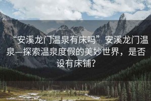 “安溪龍門溫泉有床嗎”安溪龍門溫泉—探索溫泉度假的美妙世界，是否設有床鋪？