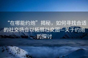 “在哪能約炮”揭秘，如何尋找合適的社交場合以拓展社交圈—關于約炮的探討