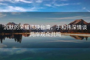 沉默的榮耀熱映臺灣，于和偉深情談兩岸觀眾共鳴