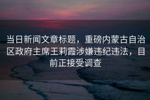 當日新聞文章標題，重磅內(nèi)蒙古自治區(qū)政府主席王莉霞涉嫌違紀違法，目前正接受調(diào)查