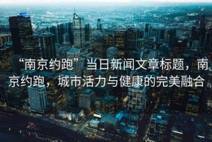 “南京約跑”當日新聞文章標題，南京約跑，城市活力與健康的完美融合