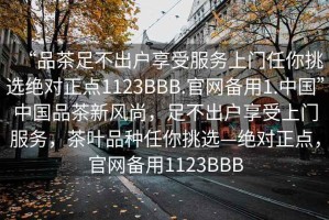 “品茶足不出戶享受服務上門任你挑選絕對正點1123BBB.官網備用1.中國”中國品茶新風尚，足不出戶享受上門服務，茶葉品種任你挑選—絕對正點，官網備用1123BBB