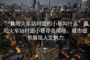 “襄陽火車站對面的小巷叫什么”襄陽火車站對面小巷命名揭曉，城市細節展現人文魅力