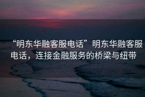 “明東華融客服電話”明東華融客服電話，連接金融服務(wù)的橋梁與紐帶