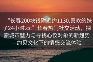 “長(zhǎng)春200塊錢附近約1130.喜歡的妹子24小時(shí).cc”長(zhǎng)春熱門社交活動(dòng)，探索城市魅力與尋找心儀對(duì)象的新趨勢(shì)—約見文化下的情感交流體驗(yàn)