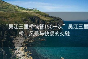 “吳江三里橋快餐150一次”吳江三里橋，風景與快餐的交融