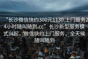 “長沙微信快約300元1130.上門服務24小時隨叫隨到.cc”長沙新型服務模式興起，微信快約上門服務，全天候隨叫隨到