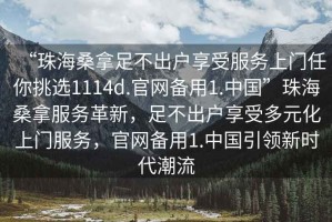 “珠海桑拿足不出戶享受服務上門任你挑選1114d.官網備用1.中國”珠海桑拿服務革新，足不出戶享受多元化上門服務，官網備用1.中國引領新時代潮流