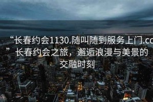 “長春約會1130.隨叫隨到服務(wù)上門.cc”長春約會之旅，邂逅浪漫與美景的交融時刻