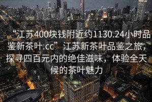 “江蘇400塊錢附近約1130.24小時品鑒新茶葉.cc”江蘇新茶葉品鑒之旅，探尋四百元內的絕佳滋味，體驗全天候的茶葉魅力