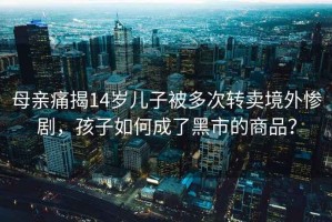 母親痛揭14歲兒子被多次轉賣境外慘劇，孩子如何成了黑市的商品？