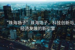 “珠海場子”珠海場子，科技創(chuàng)新與經(jīng)濟(jì)發(fā)展的新引擎