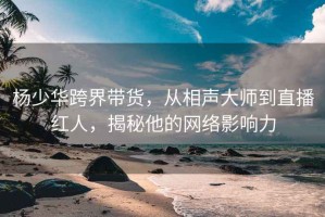 楊少華跨界帶貨，從相聲大師到直播紅人，揭秘他的網絡影響力