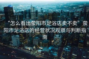 “怎么看出滎陽(yáng)市足浴店賣(mài)不賣(mài)”滎陽(yáng)市足浴店的經(jīng)營(yíng)狀況觀察與判斷指南