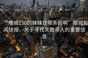 “增城150的妹妹在哪條街啊”增城新聞快報，關(guān)于尋找失散親人的重要信息