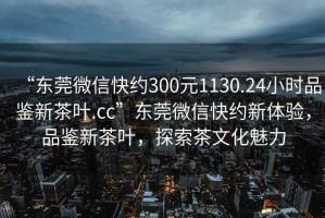 “東莞微信快約300元1130.24小時品鑒新茶葉.cc”東莞微信快約新體驗，品鑒新茶葉，探索茶文化魅力