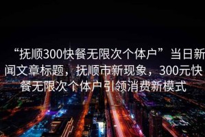 “撫順300快餐無限次個體戶”當日新聞文章標題，撫順市新現(xiàn)象，300元快餐無限次個體戶引領(lǐng)消費新模式