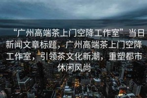 “廣州高端茶上門空降工作室”當日新聞文章標題，廣州高端茶上門空降工作室，引領茶文化新潮，重塑都市休閑風尚