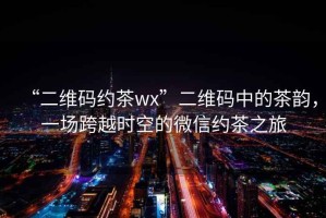 “二維碼約茶wx”二維碼中的茶韻，一場跨越時空的微信約茶之旅