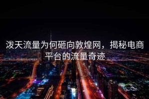 潑天流量為何砸向敦煌網(wǎng)，揭秘電商平臺(tái)的流量奇跡