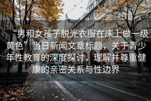 “男和女孩子脫光衣服在床上做一級黃色”當日新聞文章標題，關于青少年性教育的深度探討，理解并尊重健康的親密關系與性邊界