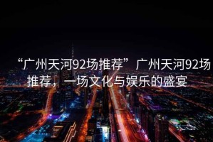 “廣州天河92場推薦”廣州天河92場推薦，一場文化與娛樂的盛宴