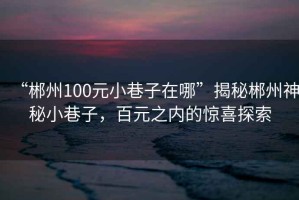 “郴州100元小巷子在哪”揭秘郴州神秘小巷子，百元之內的驚喜探索