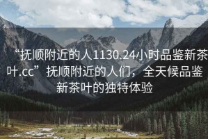 “撫順附近的人1130.24小時品鑒新茶葉.cc”撫順附近的人們，全天候品鑒新茶葉的獨特體驗