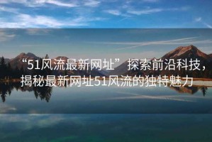 “51風(fēng)流最新網(wǎng)址”探索前沿科技，揭秘最新網(wǎng)址51風(fēng)流的獨(dú)特魅力