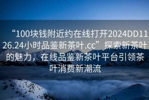 “100塊錢附近約在線打開2024DD1126.24小時品鑒新茶葉.cc”探索新茶葉的魅力，在線品鑒新茶葉平臺引領茶葉消費新潮流